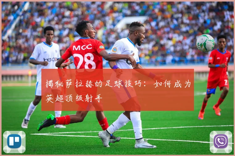 揭秘萨拉赫的足球技巧:如何成为英超顶级射手