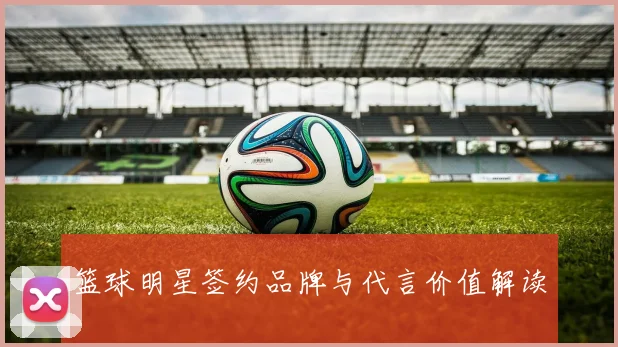 篮球明星签约品牌与代言价值解读