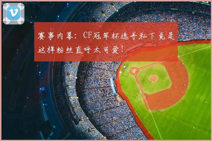 赛事内幕：CF冠军杯选手私下竟是这样粉丝直呼太可爱！