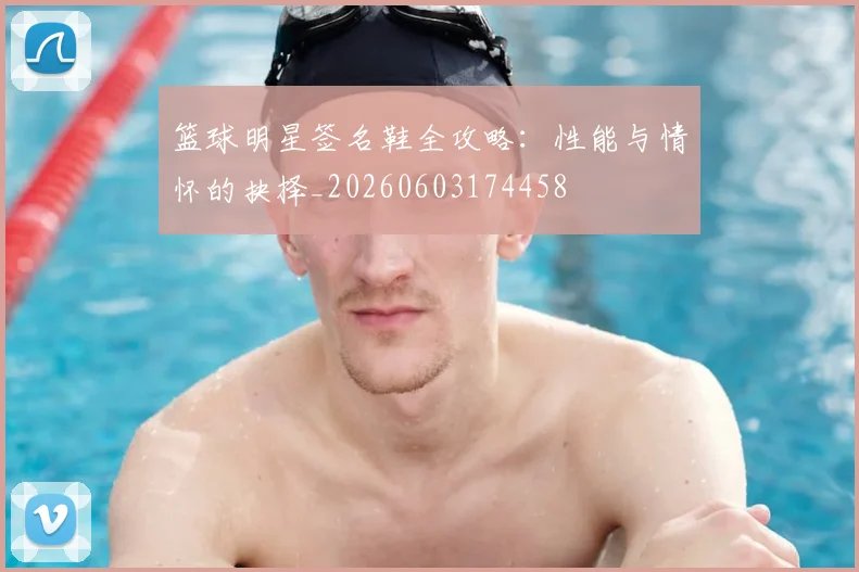 篮球明星签名鞋全攻略：性能与情怀的抉择_20260603174458